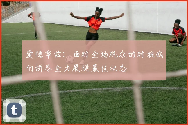 爱德华兹：面对全场观众的对抗我们拼尽全力展现最佳状态