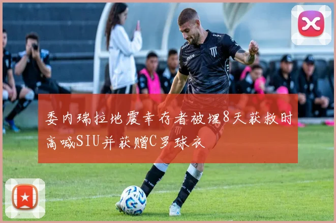 委内瑞拉地震幸存者被埋8天获救时高喊SIU并获赠C罗球衣