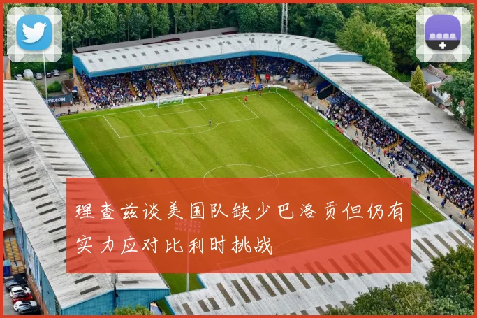 理查兹谈美国队缺少巴洛贡但仍有实力应对比利时挑战