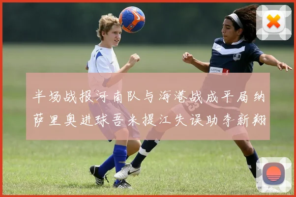 半场战报河南队与海港战成平局纳萨里奥进球吾米提江失误助李新翔扳平