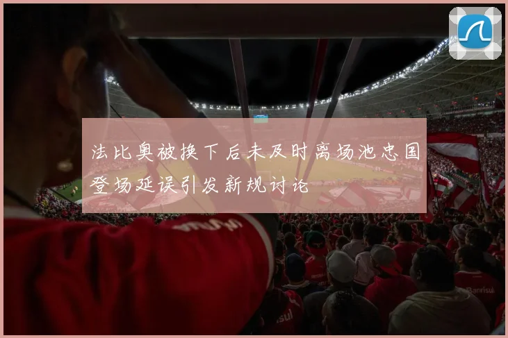 法比奥被换下后未及时离场池忠国登场延误引发新规讨论