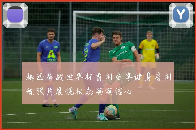 梅西备战世界杯首训分享健身房训练照片展现状态满满信心