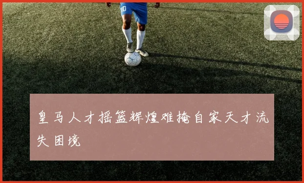 皇马人才摇篮辉煌难掩自家天才流失困境