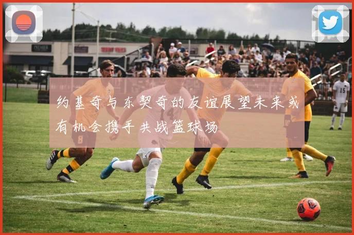 约基奇与东契奇的友谊展望未来或有机会携手共战篮球场