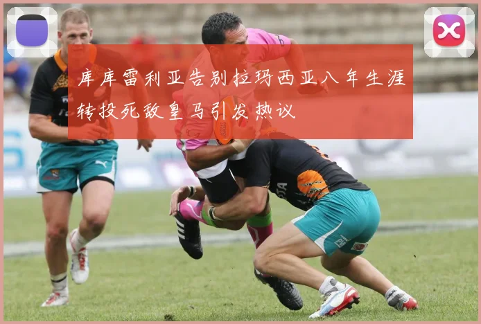 库库雷利亚告别拉玛西亚八年生涯转投死敌皇马引发热议