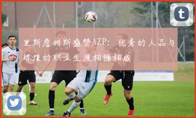 里斯詹姆斯盛赞AZP：优秀的人品与辉煌的职业生涯相辅相成