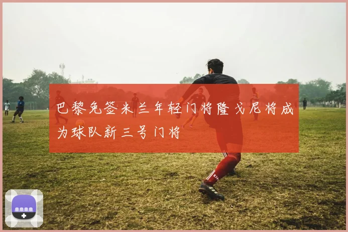 巴黎免签米兰年轻门将隆戈尼将成为球队新三号门将