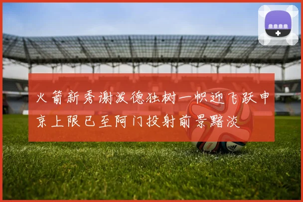 火箭新秀谢泼德独树一帜迎飞跃申京上限已至阿门投射前景黯淡